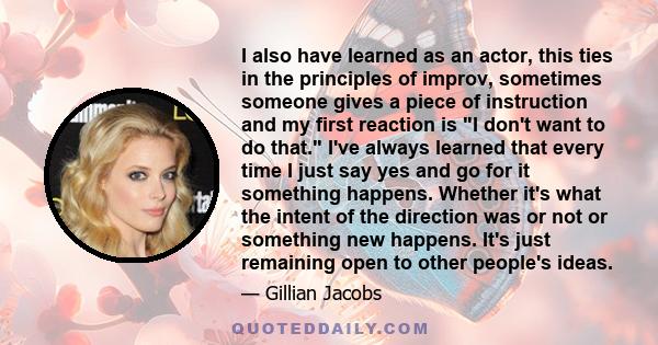 I also have learned as an actor, this ties in the principles of improv, sometimes someone gives a piece of instruction and my first reaction is I don't want to do that. I've always learned that every time I just say yes 