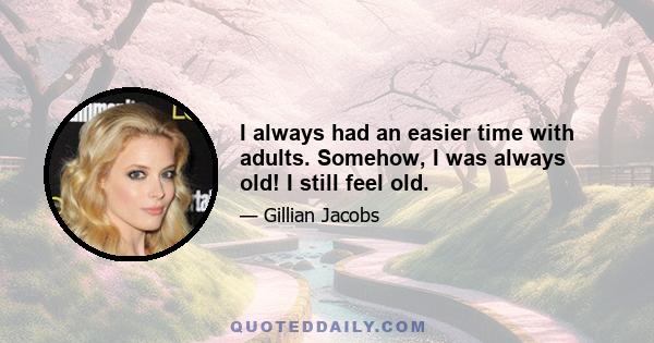 I always had an easier time with adults. Somehow, I was always old! I still feel old.