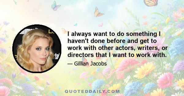 I always want to do something I haven't done before and get to work with other actors, writers, or directors that I want to work with.