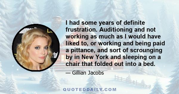 I had some years of definite frustration. Auditioning and not working as much as I would have liked to, or working and being paid a pittance, and sort of scrounging by in New York and sleeping on a chair that folded out 