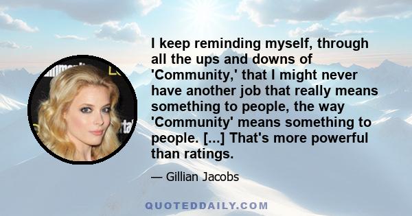 I keep reminding myself, through all the ups and downs of 'Community,' that I might never have another job that really means something to people, the way 'Community' means something to people. [...] That's more powerful 