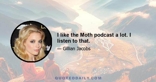 I like the Moth podcast a lot. I listen to that.