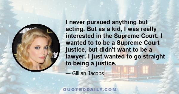 I never pursued anything but acting. But as a kid, I was really interested in the Supreme Court. I wanted to to be a Supreme Court justice, but didn't want to be a lawyer. I just wanted to go straight to being a justice.