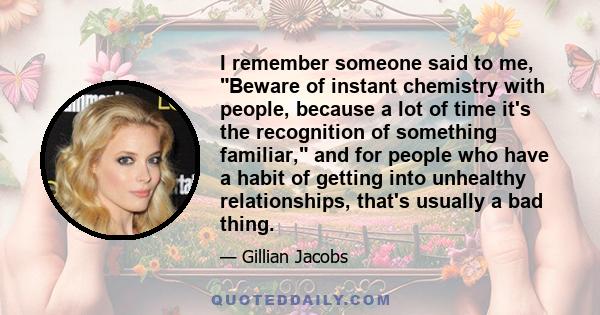 I remember someone said to me, Beware of instant chemistry with people, because a lot of time it's the recognition of something familiar, and for people who have a habit of getting into unhealthy relationships, that's