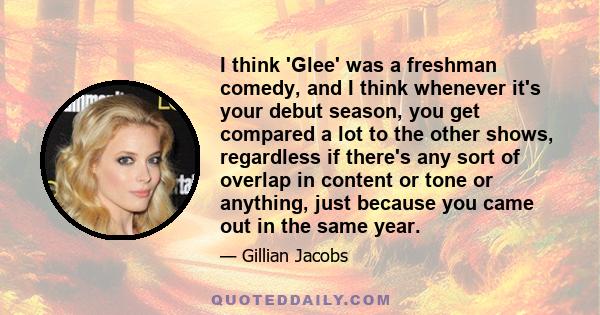 I think 'Glee' was a freshman comedy, and I think whenever it's your debut season, you get compared a lot to the other shows, regardless if there's any sort of overlap in content or tone or anything, just because you