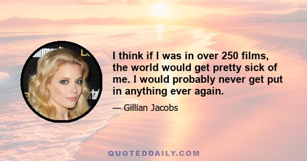 I think if I was in over 250 films, the world would get pretty sick of me. I would probably never get put in anything ever again.