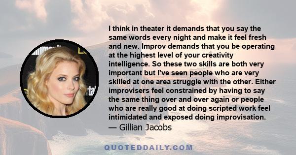 I think in theater it demands that you say the same words every night and make it feel fresh and new. Improv demands that you be operating at the highest level of your creativity intelligence. So these two skills are