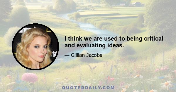 I think we are used to being critical and evaluating ideas.