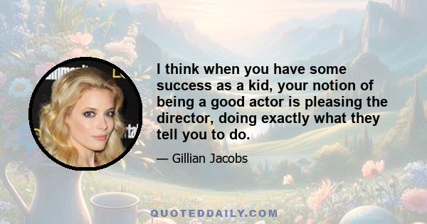 I think when you have some success as a kid, your notion of being a good actor is pleasing the director, doing exactly what they tell you to do.