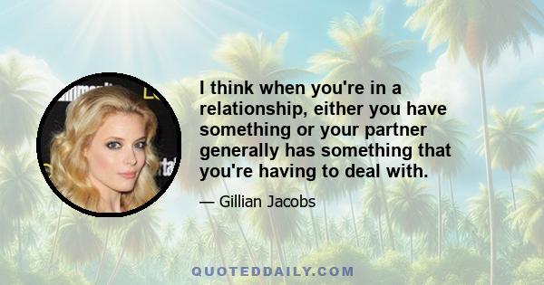 I think when you're in a relationship, either you have something or your partner generally has something that you're having to deal with.