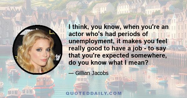 I think, you know, when you're an actor who's had periods of unemployment, it makes you feel really good to have a job - to say that you're expected somewhere, do you know what I mean?