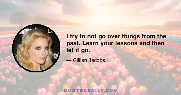 I try to not go over things from the past. Learn your lessons and then let it go.