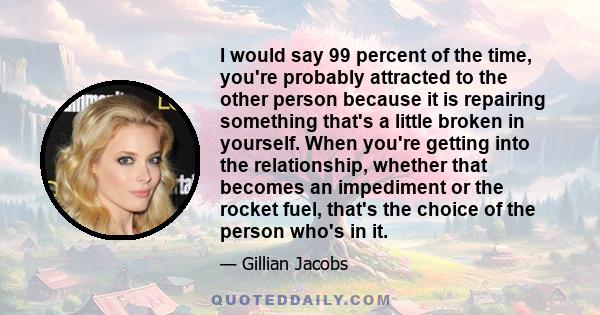 I would say 99 percent of the time, you're probably attracted to the other person because it is repairing something that's a little broken in yourself. When you're getting into the relationship, whether that becomes an