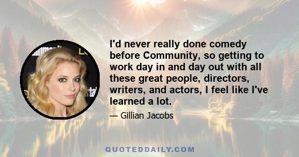 I'd never really done comedy before Community, so getting to work day in and day out with all these great people, directors, writers, and actors, I feel like I've learned a lot.