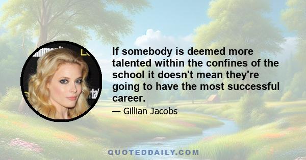 If somebody is deemed more talented within the confines of the school it doesn't mean they're going to have the most successful career.