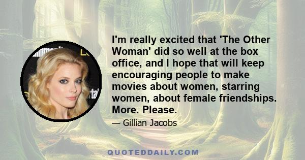 I'm really excited that 'The Other Woman' did so well at the box office, and I hope that will keep encouraging people to make movies about women, starring women, about female friendships. More. Please.