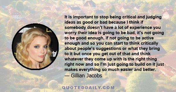 It is important to stop being critical and judging ideas as good or bad because I think if somebody doesn't have a lot of experience you worry their idea is going to be bad, it's not going to be good enough, if not