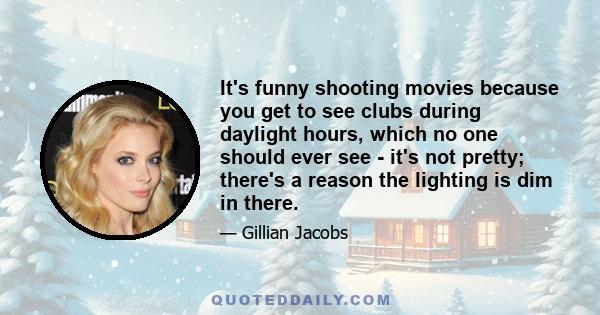 It's funny shooting movies because you get to see clubs during daylight hours, which no one should ever see - it's not pretty; there's a reason the lighting is dim in there.