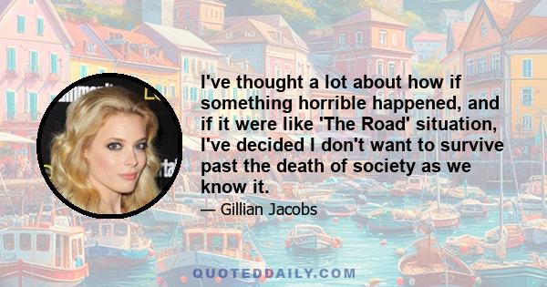 I've thought a lot about how if something horrible happened, and if it were like 'The Road' situation, I've decided I don't want to survive past the death of society as we know it.