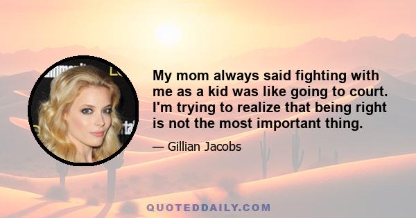 My mom always said fighting with me as a kid was like going to court. I'm trying to realize that being right is not the most important thing.