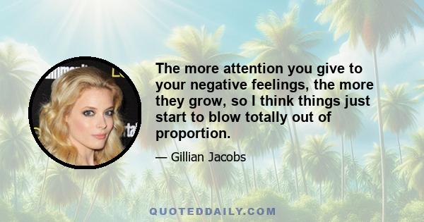 The more attention you give to your negative feelings, the more they grow, so I think things just start to blow totally out of proportion.