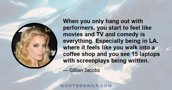 When you only hang out with performers, you start to feel like movies and TV and comedy is everything. Especially being in LA, where it feels like you walk into a coffee shop and you see 15 laptops with screenplays