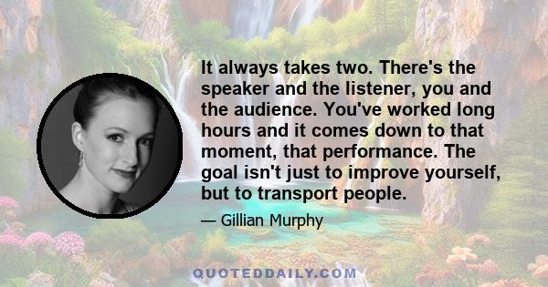 It always takes two. There's the speaker and the listener, you and the audience. You've worked long hours and it comes down to that moment, that performance. The goal isn't just to improve yourself, but to transport