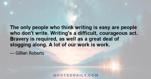 The only people who think writing is easy are people who don't write. Writing's a difficult, courageous act. Bravery is required, as well as a great deal of slogging along. A lot of our work is work.