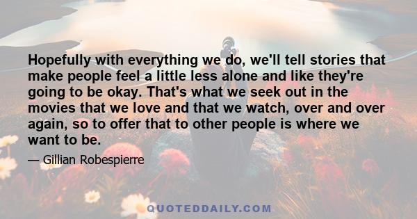 Hopefully with everything we do, we'll tell stories that make people feel a little less alone and like they're going to be okay. That's what we seek out in the movies that we love and that we watch, over and over again, 