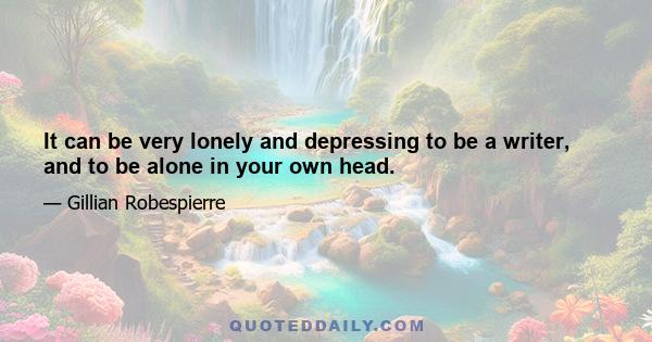 It can be very lonely and depressing to be a writer, and to be alone in your own head.