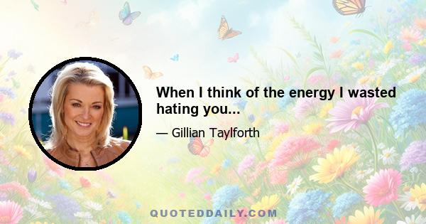 When I think of the energy I wasted hating you...