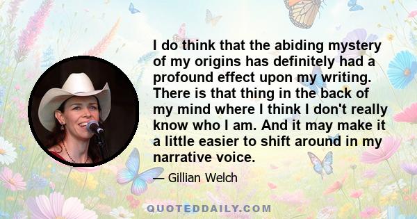I do think that the abiding mystery of my origins has definitely had a profound effect upon my writing. There is that thing in the back of my mind where I think I don't really know who I am. And it may make it a little