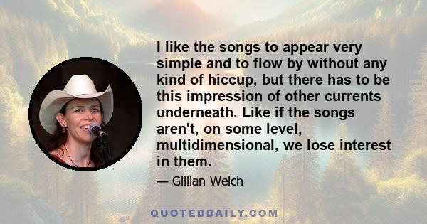 I like the songs to appear very simple and to flow by without any kind of hiccup, but there has to be this impression of other currents underneath. Like if the songs aren't, on some level, multidimensional, we lose