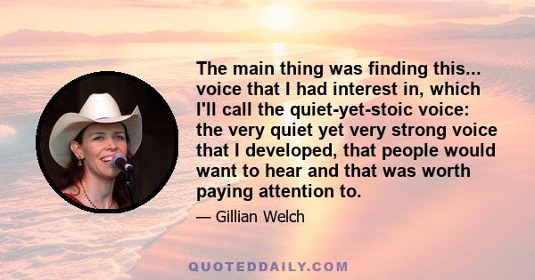 The main thing was finding this... voice that I had interest in, which I'll call the quiet-yet-stoic voice: the very quiet yet very strong voice that I developed, that people would want to hear and that was worth paying 