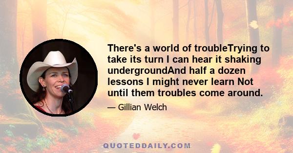 There's a world of troubleTrying to take its turn I can hear it shaking undergroundAnd half a dozen lessons I might never learn Not until them troubles come around.