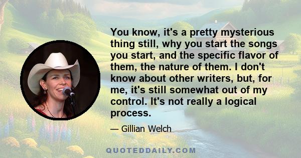 You know, it's a pretty mysterious thing still, why you start the songs you start, and the specific flavor of them, the nature of them. I don't know about other writers, but, for me, it's still somewhat out of my