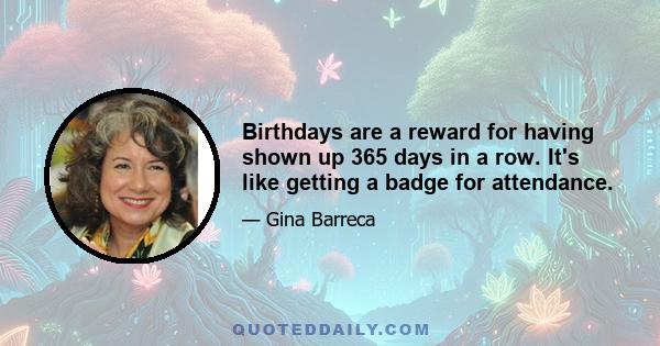 Birthdays are a reward for having shown up 365 days in a row. It's like getting a badge for attendance.