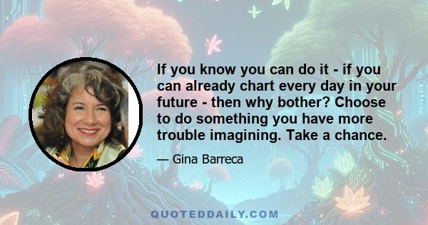 If you know you can do it - if you can already chart every day in your future - then why bother? Choose to do something you have more trouble imagining. Take a chance.