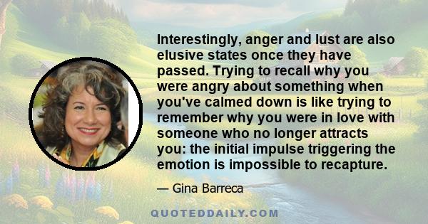 Interestingly, anger and lust are also elusive states once they have passed. Trying to recall why you were angry about something when you've calmed down is like trying to remember why you were in love with someone who