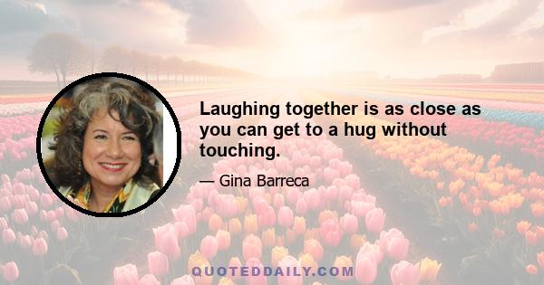 Laughing together is as close as you can get to a hug without touching.