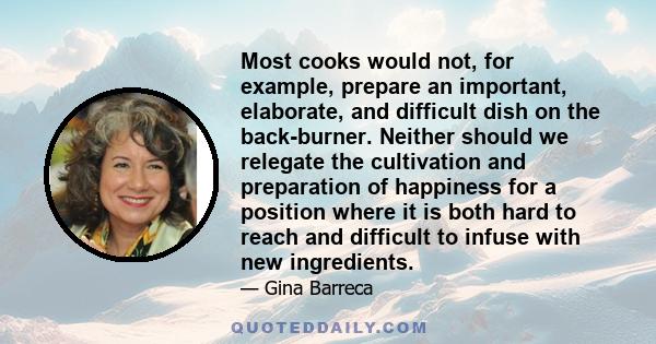 Most cooks would not, for example, prepare an important, elaborate, and difficult dish on the back-burner. Neither should we relegate the cultivation and preparation of happiness for a position where it is both hard to