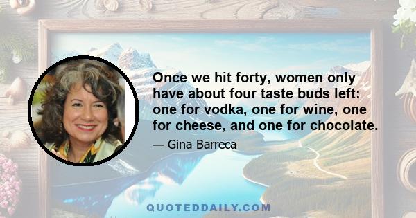 Once we hit forty, women only have about four taste buds left: one for vodka, one for wine, one for cheese, and one for chocolate.