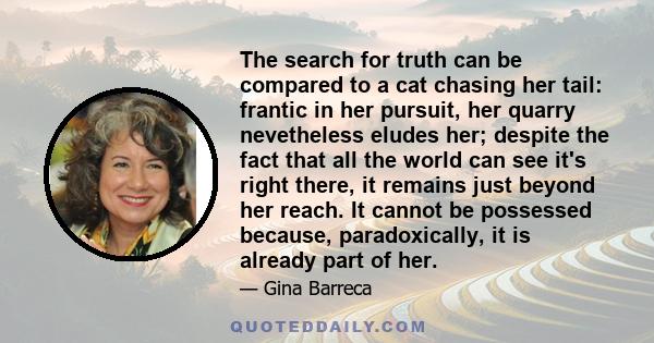 The search for truth can be compared to a cat chasing her tail: frantic in her pursuit, her quarry nevetheless eludes her; despite the fact that all the world can see it's right there, it remains just beyond her reach.