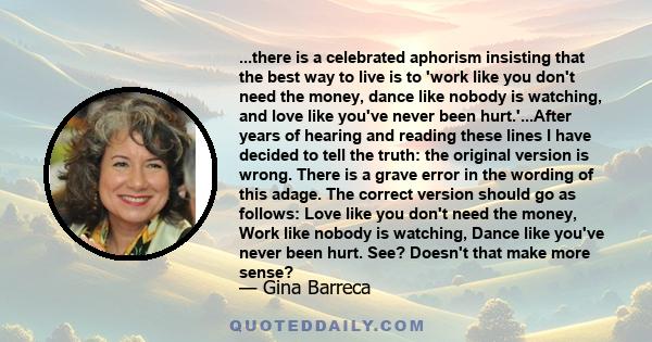 ...there is a celebrated aphorism insisting that the best way to live is to 'work like you don't need the money, dance like nobody is watching, and love like you've never been hurt.'...After years of hearing and reading 