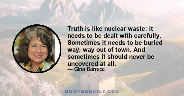 Truth is like nuclear waste: it needs to be dealt with carefully. Sometimes it needs to be buried way, way out of town. And sometimes it should never be uncovered at all.