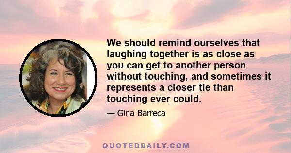 We should remind ourselves that laughing together is as close as you can get to another person without touching, and sometimes it represents a closer tie than touching ever could.