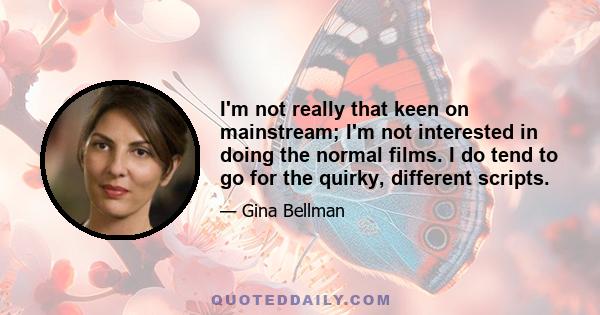 I'm not really that keen on mainstream; I'm not interested in doing the normal films. I do tend to go for the quirky, different scripts.