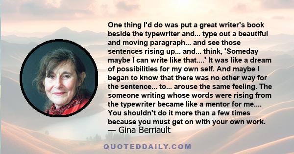 One thing I'd do was put a great writer's book beside the typewriter and... type out a beautiful and moving paragraph... and see those sentences rising up... and... think, 'Someday maybe I can write like that....' It