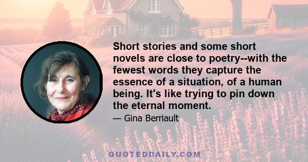 Short stories and some short novels are close to poetry--with the fewest words they capture the essence of a situation, of a human being. It's like trying to pin down the eternal moment.