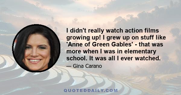 I didn't really watch action films growing up! I grew up on stuff like 'Anne of Green Gables' - that was more when I was in elementary school. It was all I ever watched.